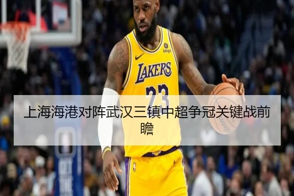 上海海港对阵武汉三镇中超争冠关键战前瞻